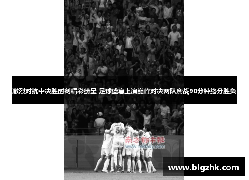 激烈对抗中决胜时刻精彩纷呈 足球盛宴上演巅峰对决两队鏖战90分钟终分胜负