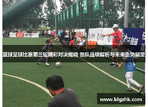 篮球足球比赛第三轮精彩对决揭晓 各队战绩解析与未来走势展望