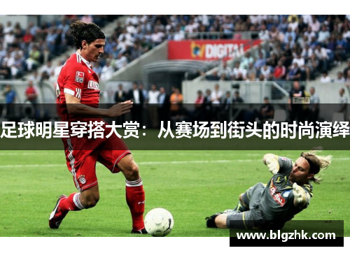 足球明星穿搭大赏：从赛场到街头的时尚演绎